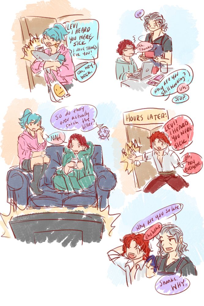 Doodle comic

Aqua ponytail comes through the door holding shopping bags and a stuffed shark.
Aqua: “LEVI I HEARD YOU WERE SICK. I have things for you- oh hi Beck.”

Red with cooling patch on their forehead while working at a laptop, Beck with a bowl of soup.
Beck: yo.
Red: ah. Thanks.
Aqua: why are you still working?
Red: uh.
Aqua: STOP.

Red in blankets with mug on couch, Aqua sitting on arm. Beck, from off panel: “so do they ever actually catch the killer!”
Both: no.

Header: *hours later*
Shanks busts through the door: “LEVI I HEARD YOU WERE SICK. Oh, hey everyone.”

Beck: “why are you so late”
Shanks: “ehehehe”
Beck: shanks. WHY.