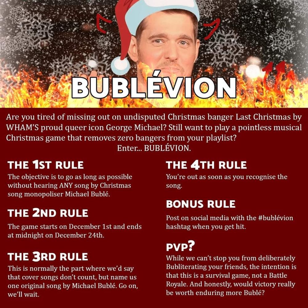 A picture of Michael Bublé in a Father Christmas hat with drawn on devil horns and flames, with the text BUBLÉVION overlaid. The rest of the image contains the following text:
Are you tired of missing out on undisputed Christmas banger Last Christmas by WHAM'S proud queer icon George Michael? Still want to play a pointless musical Christmas game that removes zero bangers from your playlist? Enter... BUBLÉVION!
The 1st Rule
The objective is to go as long as possible without hearing ANY song by Christmas song monopoliser Michael Bublé.
The 2nd Rule
The game starts on December 1st and ends at midnight on December 24th.
The 3rd Rule
This is normally the part where we'd say that cover songs don't count, but name us one original song by Michael Bublé. Go on, we'll wait.
The 4th Rule
You're out as soon as you recognise the song.
Bonus Rule
Post on social media with the #bublévion hashtag when you get hit.
PVP?
While we can't stop you from deliberately Bubliterating your friends, the intention is this is a survival game, not a Battle Royale. And honestly, would victory really be worth enduring more Bublé?