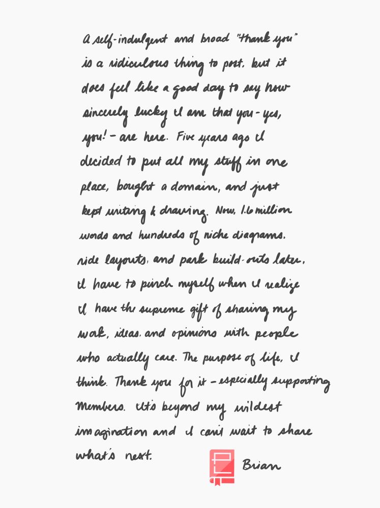 A hand-written letter signed by Brian from Park Lore. It reads, "A self-indulgent and broad thank you is a ridiculous thing to post, but it does feel like a good day to say how sincerely lucky I am that you – yes, you! – are here. Five years ago, I decided to put all my stuff in one place, bought a domain, and just kept writing and drawing. Now, 1.6 million words and hundreds of niche diagrams, ride layouts, and park build-outs later, I have to pinch myself when I realize I have the supreme gift of sharing my work, ideas, and opinions with people who actually care. The purpose of life, I think. Thank you for it – especially supporting Members. It's beyond my wildest imagination and I can't wait to share what's next."