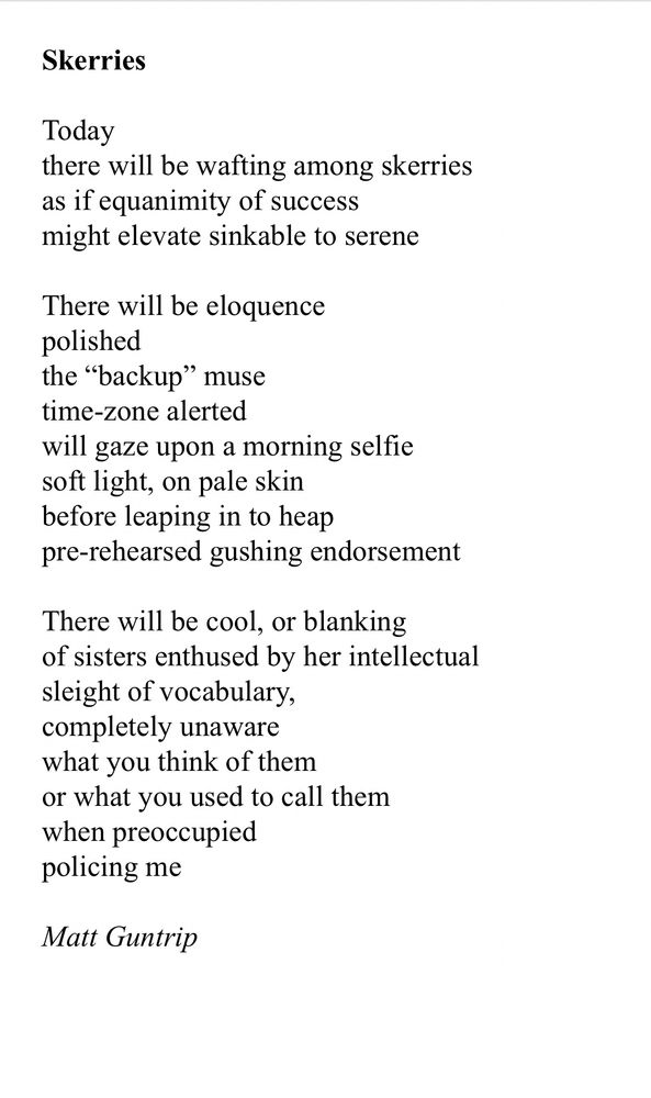 Skerries

Today
there will be wafting among skerries
as if equanimity of success
might elevate sinkable to serene

There will be eloquence 
polished
the “backup” muse 
time-zone alerted
will gaze upon a morning selfie
soft light, on pale skin
before leaping in to heap
pre-rehearsed gushing endorsement 

There will be cool, or blanking
of sisters enthused by her intellectual 
sleight of vocabulary,
completely unaware
what you think of them
or what you used to call them
when preoccupied 
policing me

Matt Guntrip