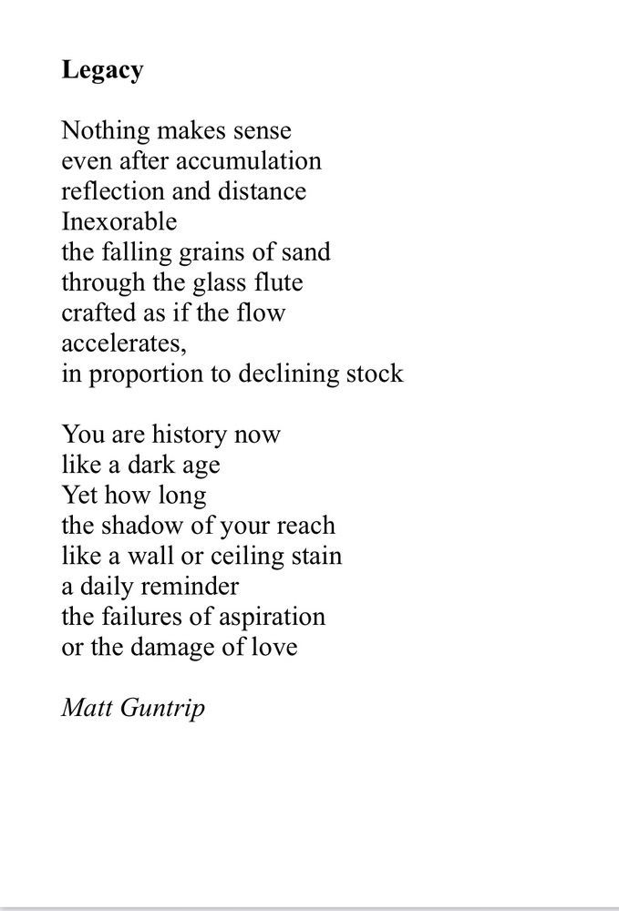Legacy

Nothing makes sense
even after accumulation
reflection and distance
Inexorable 
the falling grains of sand
through the glass flute
crafted as if the flow
accelerates, 
in proportion to declining stock

You are history now
like a dark age
Yet how long
the shadow of your reach
like a wall or ceiling stain
a daily reminder
the failures of aspiration
or the damage of love

Matt Guntrip
