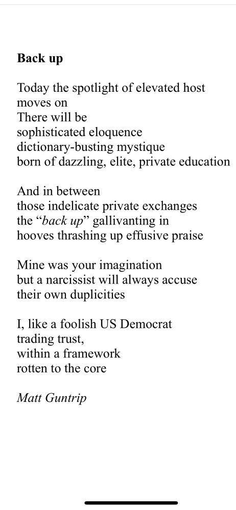 Back up

Today the spotlight of elevated host
moves on
There will be
sophisticated eloquence
dictionary-busting mystique 
born of dazzling, elite, private education

And in between
those indelicate private exchanges
the “back up” gallivanting in
hooves thrashing up effusive praise

Mine was your imagination
but a narcissist will always accuse
their own duplicities 

I, like a foolish US Democrat
trading trust,
within a framework
rotten to the core

Matt Guntrip 