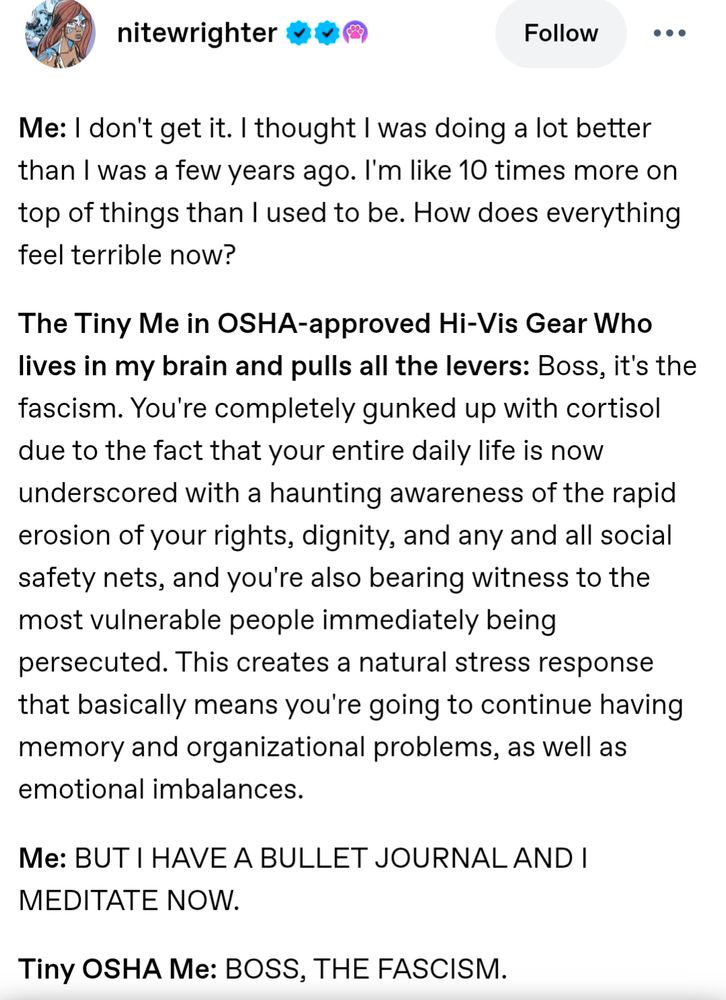 Screengrab from Tumblr user nitewrighter stating the following:

Me: I don't get it. I thought I was doing a lot better than I was a few years ago. I'm like 10 times more on top of things than I used to be. How does everything feel terrible now? 

The Tiny Me in OSHA-approved Hi-Vis Gear Who lives in my brain and pulls all the levers: Boss, it's the fascism. You're completely gunked up with cortisol due to the fact that your entire daily life is now underscored with a haunting awareness of the rapid erosion of your rights, dignity, and any and all social safety nets, and you're also bearing witness to the most vulnerable people immediately being persecuted. This creates a natural stress response that basically means you're going to continue having memory and organizational problems, as well as emotional imbalances.

Me: BUT I HAVE A BULLET JOURNAL AND I MEDITATE NOW.

Tiny OSHA Me: BOSS, THE FASCISM.