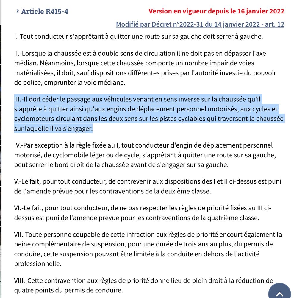 Article R415-4 Version en vigueur depuis le 16 janvier 2022
Modifié par Décret n°2022-31 du 14 janvier 2022 - art. 12
I.-Tout conducteur s'apprêtant à quitter une route sur sa gauche doit serrer à gauche.

(...)

III.-Il doit céder le passage aux véhicules venant en sens inverse sur la chaussée qu'il s'apprête à quitter ainsi qu'aux engins de déplacement personnel motorisés, aux cycles et cyclomoteurs circulant dans les deux sens sur les pistes cyclables qui traversent la chaussée sur laquelle il va s'engager.

(...)

VI.-Le fait, pour tout conducteur, de ne pas respecter les règles de priorité fixées au III ci-dessus est puni de l'amende prévue pour les contraventions de la quatrième classe.

(...)
VIII.-Cette contravention aux règles de priorité donne lieu de plein droit à la réduction de quatre points du permis de conduire.