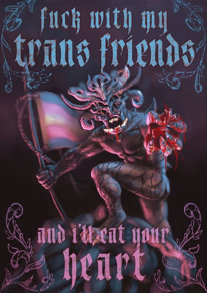 "Fuck with my trans friends and I'll eat your heart"

A demon stands atop a mound of bigot corpses. Trans flag in one hand, a human heart in the other. Blood drops from is gaping maw.