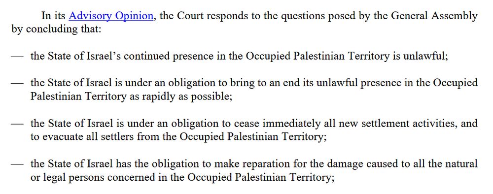 Section of the Legal Consequences arising from the Policies and Practices of Israel in the Occupied Palestinian Territory, including East Jerusalem - The Court gives its Advisory Opinion and responds to the questions posed by the General Assembly from July 2024, which reads:

In its Advisory Opinion, the Court responds to the questions posed by the General Assembly
by concluding that:
 the State of Israel’s continued presence in the Occupied Palestinian Territory is unlawful;
the State of Israel is under an obligation to bring to an end its unlawful presence in the Occupied
Palestinian Territory as rapidly as possible;
 the State of Israel is under an obligation to cease immediately all new settlement activities, and
to evacuate all settlers from the Occupied Palestinian Territory;
 the State of Israel has the obligation to make reparation for the damage caused to all the natural
or legal persons concerned in the Occupied Palestinian Territory;