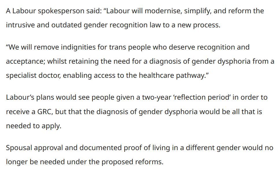 A Labour spokesperson said: “Labour will modernise, simplify, and reform the intrusive and outdated gender recognition law to a new process.

“We will remove indignities for trans people who deserve recognition and acceptance; whilst retaining the need for a diagnosis of gender dysphoria from a specialist doctor, enabling access to the healthcare pathway.”

Labour’s plans would see people given a two-year ‘reflection period’ in order to receive a GRC, but that the diagnosis of gender dysphoria would be all that is needed to apply.

Spousal approval and documented proof of living in a different gender would no longer be needed under the proposed reforms.