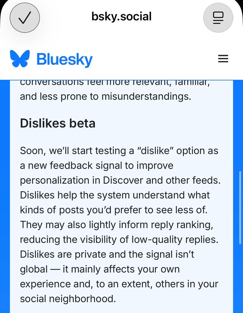 screenshot of bluesky post about dislikes:

Dislikes beta
Soon, we'll start testing a "dislike" option as a new feedback signal to improve personalization in Discover and other feeds.
Dislikes help the system understand what kinds of posts you'd prefer to see less of.
They may also lightly inform reply ranking, reducing the visibility of low-quality replies.
Dislikes are private and the signal isn't global — it mainly affects your own experience and, to an extent, others in your social neighborhood.