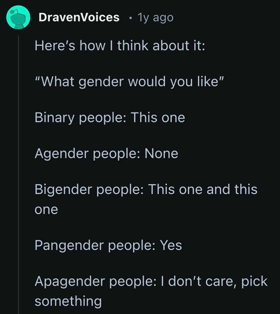 reddit screenshot:
Here's how I think about it:
"What gender would you like"
Binary people: This one
Agender people: None
Bigender people: This one and this one
Pangender people: Yes
Apagender people: I don't care, pick something