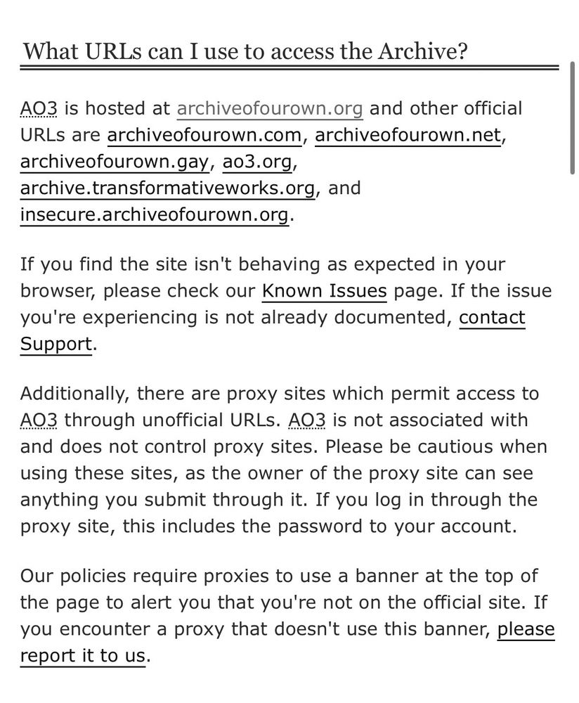 Screenshot from AO3 website, reads: What URLs can I use to access the Archive?
AO3 is hosted at archiveofourown.org and other official URLs are archiveofourown.com, archiveofourown.net, archiveofourown.gay, ao3.org,
archive.transformativeworks.org, and insecure.archiveofourown.org.
If you find the site isn't behaving as expected in your browser, please check our Known Issues page. If the issue you're experiencing is not already documented, contact Support.
Additionally, there are proxy sites which permit access to AO3 through unofficial URLS. A03 is not associated with and does not control proxy sites. Please be cautious when using these sites, as the owner of the proxy site can see anything you submit through it. If you log in through the proxy site, this includes the password to your account.
Our policies require proxies to use a banner at the top of the page to alert you that you're not on the official site. If you encounter a proxy that doesn't use this banner, please report it to us.