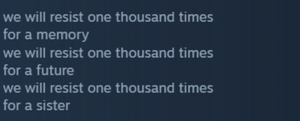 A Steam review saying:

we will resist one thousand times
for a memory
we will resist one thousand times
for a future
we will resist one thousand times
for a sister