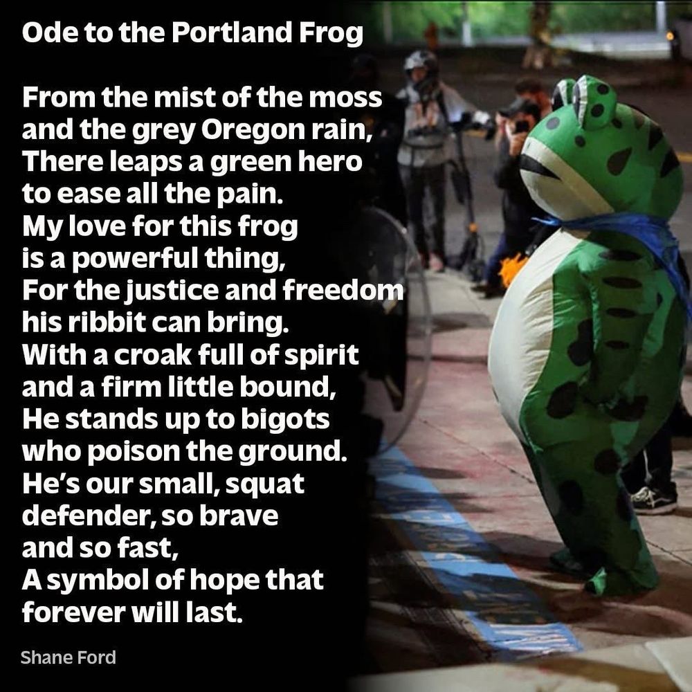 Ode to the Portland frog

From the mist of the moss 
And the gray Oregon rain,
Their leaps, a green hero to ease all the pain. 
My love for this frog is a powerful thing,
For the justice and freedom 
his ribbit can bring
With a croak full of spirit, and a firm little bound 
He stands up to bigots
who poison the ground. 
He’s our small, squat 
defender So brave and so fast 
as symbol of Hope, that 
forever will last. 
-Shane Ford