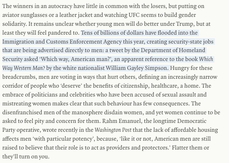 The winners in an autocracy have little in common with the losers, but putting on aviator sunglasses or a leather jacket and watching UFC seems to build gender solidarity. It remains unclear whether young men will do better under Trump, but at least they will feel pandered to. Tens of billions of dollars have flooded into the Immigration and Customs Enforcement Agency this year, creating security-state jobs that are being advertised directly to men: a tweet by the Department of Homeland Security asked ‘Which way, American man?’, an apparent reference to the book Which Way Western Man? by the white nationalist William Gayley Simpson. Hungry for these breadcrumbs, men are voting in ways that hurt others, defining an increasingly narrow corridor of people who ‘deserve’ the benefits of citizenship, healthcare, a home. The embrace of politicians and celebrities who have been accused of sexual assault and mistreating women makes clear that such behaviour has few consequences. The disenfranchised men of the manosphere disdain women, and yet women continue to be asked to feel pity and concern for them. Rahm Emanuel, the longtime Democratic Party operative, wrote recently in the Washington Post that the lack of affordable housing affects men ‘with particular potency’, because, ‘like it or not, American men are still raised to believe that their role is to act as providers and protectors.’ Flatter them or they’ll turn on you.