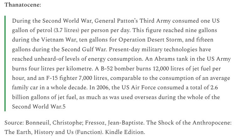 Thanatocene:

"During the Second World War, General Patton’s Third Army consumed one US gallon of petrol (3.7 litres) per person per day. This figure reached nine gallons during the Vietnam War, ten gallons for Operation Desert Storm, and fifteen gallons during the Second Gulf War. Present-day military technologies have reached unheard-of levels of energy consumption. An Abrams tank in the US Army burns four litres per kilometre. A B-52 bomber burns 12,000 litres of jet fuel per hour, and an F-15 fighter 7,000 litres, comparable to the consumption of an average family car in a whole decade. In 2006, the US Air Force consumed a total of 2.6 billion gallons of jet fuel, as much as was used overseas during the whole of the Second World War."

Source: Bonneuil, Christophe; Fressoz, Jean-Baptiste. The Shock of the Anthropocene: The Earth, History and Us (Function). Kindle Edition. 