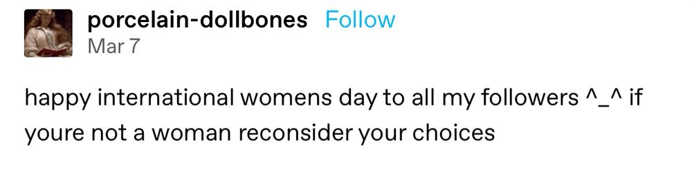 Tumblr post by @porcelain-dollbones dated March 7, reading “happy international womens day to all my followers ^_^ if youre not a woman reconsider your choices”