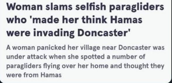 Woman slams selfish paragliders who 'made her think Hamas were invading Doncaster'.
A woman panicked her village near Doncaster was under attack when she spotted a number of paragliders flying over her home and thought they were from Hamas