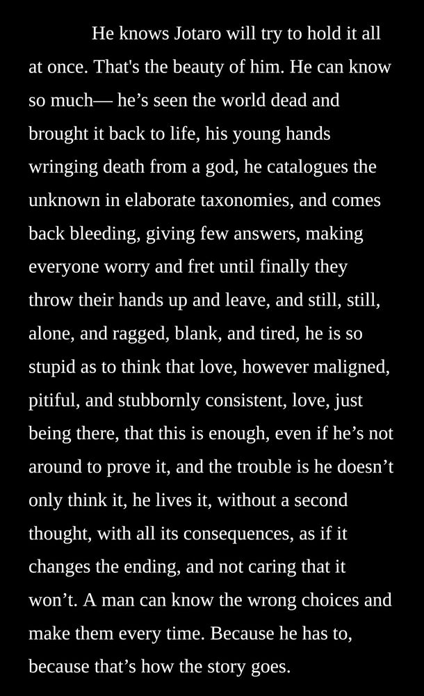He knows Jotaro will try to hold it all at once. That's the beauty of him. He can know so much— he’s seen the world dead and brought it back to life, his young hands wringing death from a god, he catalogues the unknown in elaborate taxonomies, and comes back bleeding, giving few answers, making everyone worry and fret until finally they throw their hands up and leave, and still, still, alone, and ragged, blank, and tired, he is so stupid as to think that love, however maligned, pitiful, and stubbornly consistent, love, just being there, that this is enough, even if he’s not around to prove it, and the trouble is he doesn’t only think it, he lives it, without a second thought, with all its consequences, as if it changes the ending, and not caring that it won’t. A man can know the wrong choices and make them every time. Because he has to, because that’s how the story goes.
