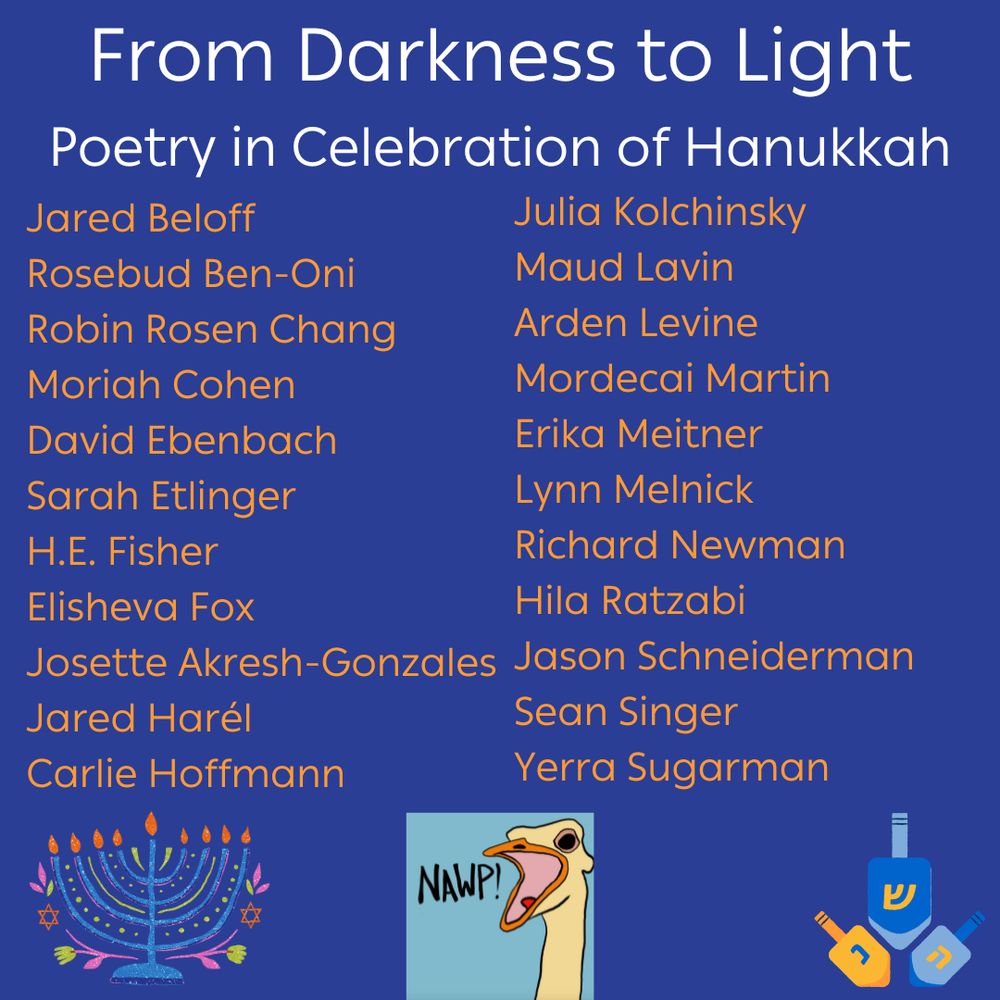 From Darkness to Light, Poetry in Celebration of Hanukkah: a list of 22 poets! Jared Beloff
Rosebud Ben-Oni
Robin Rosen Chang
Moriah Cohen
David Ebenbach
Sarah Etlinger
H.E. Fisher
Elisheva Fox
Josette Akresh-Gonzales
Jared Harél
Carlie Hoffmann
Julia Kolchinsky 
Maud Lavin
Arden Levine
Mordecai Martin
Erika Meitner
Lynn Melnick
Richard Newman
Hila Ratzabi
Jason Schneiderman
Sean Singer
Yerra Sugarman