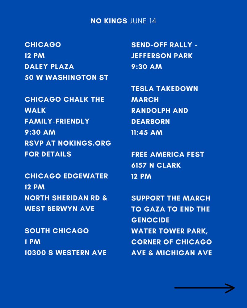 CHICAGO
12 PM
DALEY PLAZA
50 W WASHINGTON ST

CHICAGO CHALK THE WALK
FAMILY-FRIENDLY 
9:30 AM
RSVP AT NOKINGS.ORG FOR DETAILS

CHICAGO EDGEWATER
12 PM
NORTH SHERIDAN RD & WEST BERWYN AVE

SOUTH CHICAGO
1 PM
10300 S WESTERN AVE

SEND-OFF RALLY -
JEFFERSON PARK
9:30 AM

TESLA TAKEDOWN MARCH
RANDOLPH AND DEARBORN
11:45 AM

FREE AMERICA FEST
6157 N CLARK
12 PM

Support the March to Gaza to End the Genocide
Water Tower Park, corner of Chicago Ave & Michigan Ave
2 PM