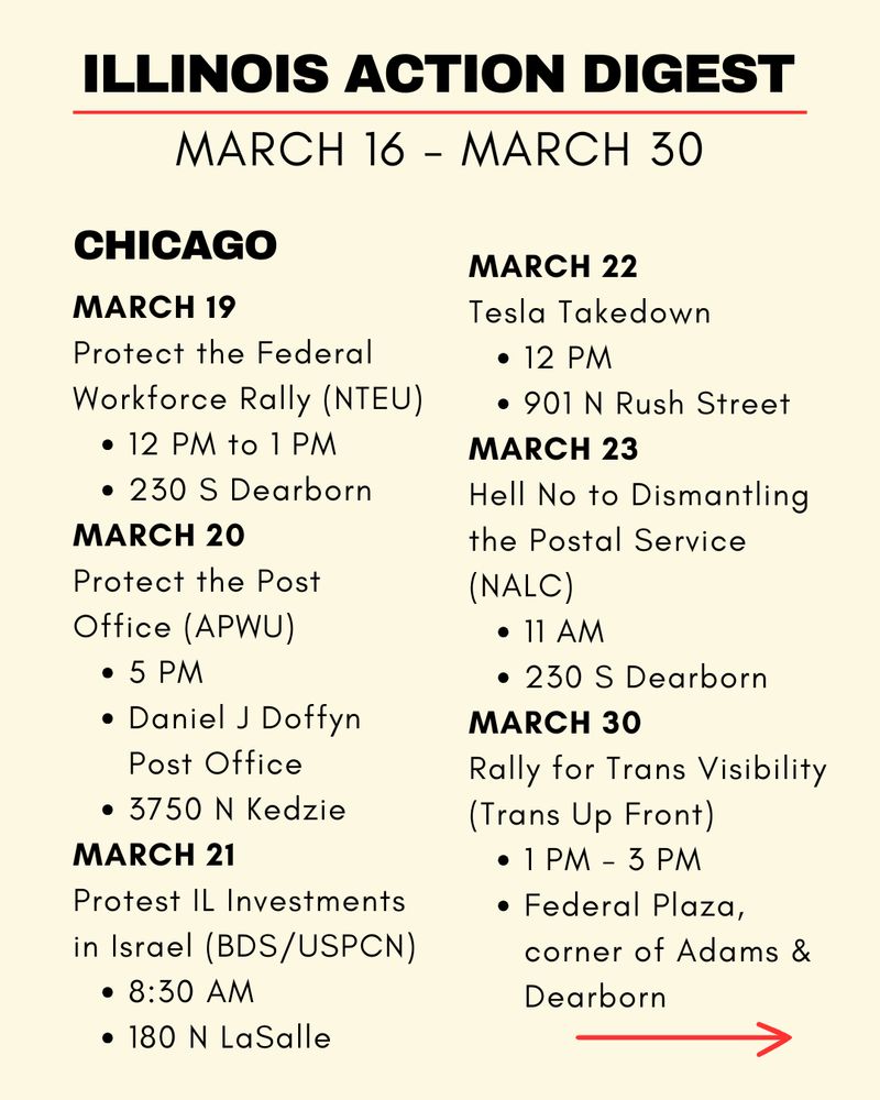 Chicago: 
MARCH 19 Protect the Federal Workforce Rally (NTEU) 12 PM to 1 PM 230 S Dearborn
MARCH 20 Protect the Post Office (APWU) 5 PM Daniel J Doffyn Post Office 3750 N Kedzie
MARCH 21 Protest IL Investments in Israel (BDS/USPCN) 8:30 AM 180 N LaSalle
MARCH 22 Tesla Takedown 12 PM 901 N Rush Street
MARCH 23 Hell No to Dismantling the Postal Service (NALC) 11 AM 230 S Dearborn
MARCH 30 Rally for Trans Visibility (Trans Up Front) 1 PM - 3 PM Federal Plaza, corner of Adams & Dearborn