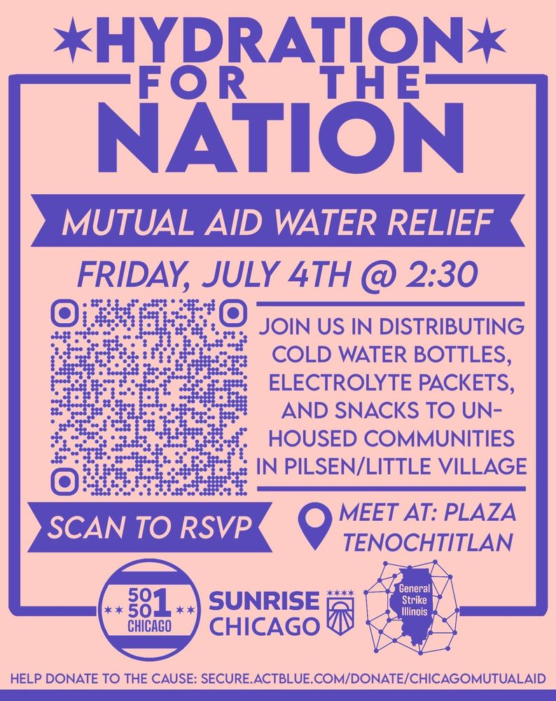 Hydration for the Nation
Mutual Aid Water Relief
Friday, July 4th @ 2:30 pm
Join us in distributing cold water bottles, electrolyte packets, and snacks to unhoused communities in Pilsen/Little Village
Meet at Plaza Tenochtitlan
QR code for RSVP link (see below for full link)
Logos for 50501 Chicago, Sunrise Chicago, and General Strike Illinois
Help donate to the cause: secure.actblue.com/donate/ChicagoMutualAid