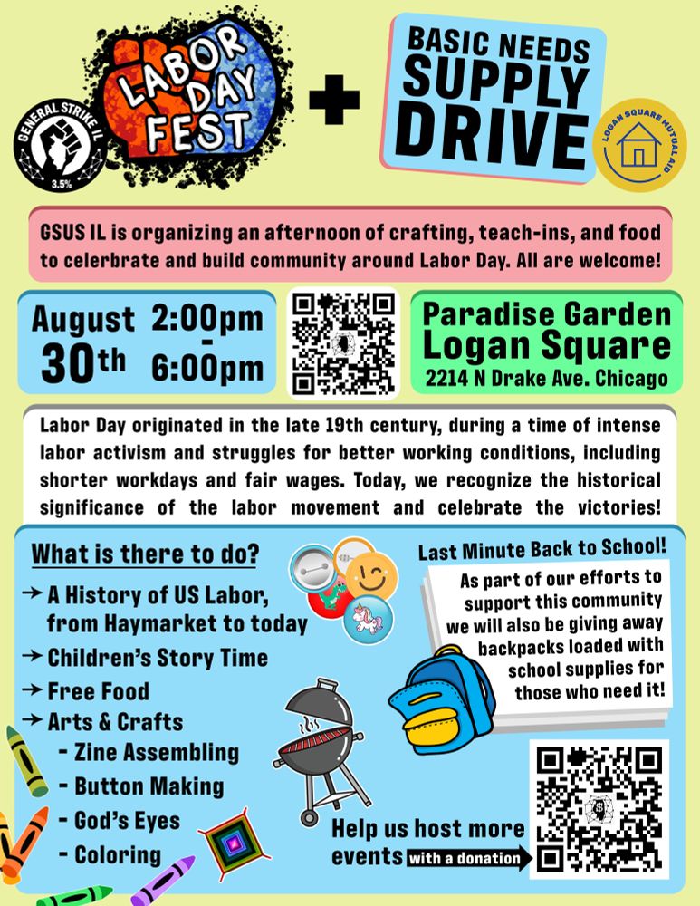 Poster for Labor Day Fest:
Labor Day Fest + Basic Needs Supply Drive
August 30th 2:00pm-6:00pm
Paradise Garden Logan Square
2214 N. Drake Ave. Chicago
GSUS IL is organizing an afternoon of crafting, teach-ins, and food to celebrate and build community around Labor Day. All are welcome!
Labor Day originated in the late 19th century, during a time of intense labor activism and struggles for better working conditions, including shorter workdays and fair wages. Today, we recognize the historical significance of the labor movement and celebrate the victories!
What is there to do?
→ A History of US Labor,
from Haymarket to today
→ Children's Story Time
→ Free Food
→ Arts & Crafts
- Zine Assembling
- Button Making
- God's Eyes
- Coloring
Last Minute Back to School
As part of our efforts to support this community
from Haymarket to today
we will also be giving away backpacks loaded with school supplies for those who need it!
Help us host more events with a donation
https://secure.actblue.com/donate/illinoisgsus
GSUS Illinois Linktree 
https://linktr.ee/gsus_illinois