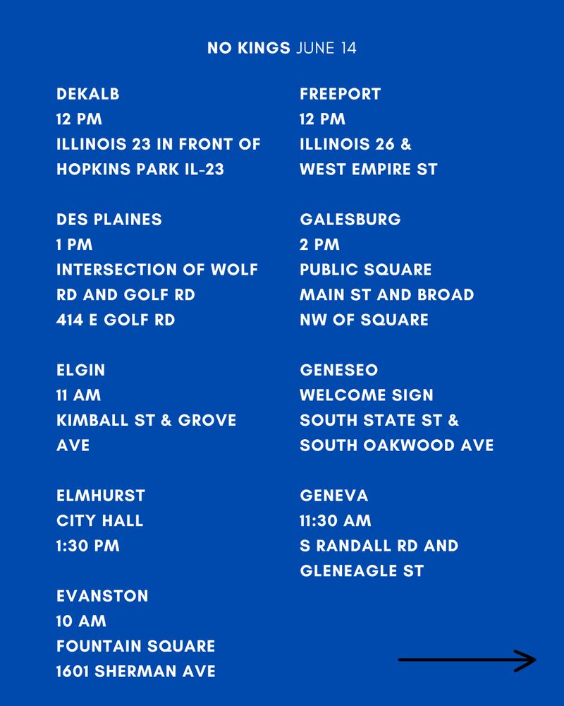 DEKALB
12 PM
ILLINOIS 23 IN FRONT OF HOPKINS PARK IL-23

DES PLAINES
1 PM
INTERSECTION OF WOLF RD AND GOLF RD
414 E GOLF RD

ELGIN
11 AM
KIMBALL ST & GROVE AVE

ELMHURST
CITY HALL
1:30 PM

EVANSTON 
10 AM
FOUNTAIN SQUARE
1601 SHERMAN AVE

FREEPORT
12 PM
ILLINOIS 26 & 
WEST EMPIRE ST

GALESBURG
2 PM
PUBLIC SQUARE
MAIN ST AND BROAD
NW OF SQUARE

GENESEO
2 PM
WELCOME SIGN
SOUTH STATE ST & SOUTH OAKWOOD AVE

GENEVA
11:30 AM
S RANDALL RD AND GLENEAGLE ST
