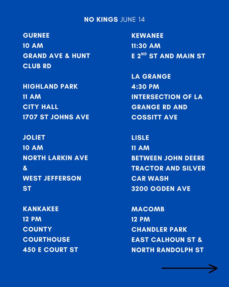 GURNEE
10 AM
GRAND AVE & HUNT CLUB RD

HIGHLAND PARK
11 AM
CITY HALL
1707 ST JOHNS AVE

JOLIET
10 AM
NORTH LARKIN AVE &
WEST JEFFERSON ST

KANKAKEE
12 PM
COUNTY COURTHOUSE
450 E COURT ST

KEWANEE
11:30 AM
E 2ND ST AND MAIN ST

LA GRANGE
4:30 PM
INTERSECTION OF LA GRANGE RD AND COSSITT AVE

LISLE
11 AM
BETWEEN JOHN DEERE TRACTOR AND SILVER CAR WASH 
3200 OGDEN AVE

MACOMB
12 PM
CHANDLER PARK
EAST CALHOUN ST & NORTH RANDOLPH ST