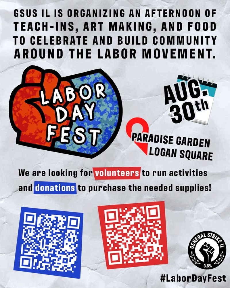GSUS Illinois Labor Day Festival Poster. Text reads: GSUS IL IS ORGANIZING AN AFTERNOON OF TEACH-INS, ART MAKING, AND FOOD TO CELEBRATE AND BUILD COMMUNITY AROUND THE LABOR MOVEMENT. LABOR DAY FEST. AUG. 30TH. PARADISE GARDEN LOGAN SQUARE. We are looking for volunteers to run activities and donations to purchase the needed supplies! #LaborDayFest
Donations can be made at: https://secure.actblue.com/donate/illinoisgsus
Volunteers can sign up at: https://docs.google.com/forms/d/e/1FAIpQLScp8ZQTlSAZHCUdKpbeXCQxf8Xj49aYTblBE2sSpIucnSzbJQ/viewform