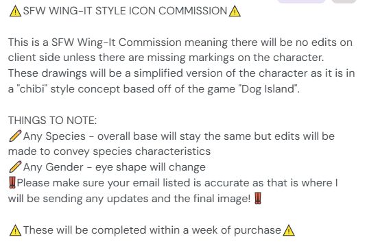 Text on Screen reads:
SFW WING-IT STYLE ICON COMMISSION

This is a SFW Wing-It Commission meaning there will be no edits on client side unless there are missing markings on the character. These drawings will be a simplified version of the character as it is in a "chibi" style concept based off of the game "Dog Island".

THINGS TO NOTE:
Any Species - overall base will stay the same but edits will be made to convey species characteristics
Any Gender - eye shape will change
Please make sure your email listed is accurate as that is where I will be sending any updates and the final image! 

These will be completed within a week of purchase

https://ko-fi.com/c/e669829b18  Order here!