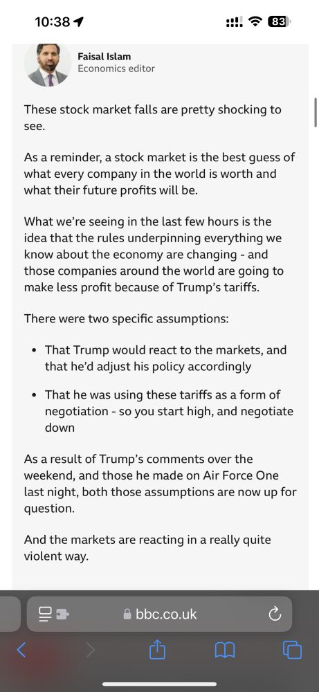 A screenshot from BBC news, copy says 

The assumptions about Trump's tactics are now up for question
published at 10:32

Faisal Islam
Economics editor
These stock market falls are pretty shocking to see.
As a reminder, a stock market is the best guess of what every company in the world is worth and what their future profits will be.
What we’re seeing in the last few hours is the idea that the rules underpinning everything we know about the economy are changing - and those companies around the world are going to make less profit because of Trump’s tariffs.
There were two specific assumptions:
That Trump would react to the markets, and that he’d adjust his policy accordingly
That he was using these tariffs as a form of negotiation - so you start high, and negotiate down
As a result of Trump’s comments over the weekend, and those he made on Air Force One last night, both those assumptions are now up for question.
And the markets are reacting in a really quite violent way.