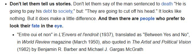 screenshot of quote from Camus reading: Don't let them tell us stories. Don't let them say of the man sentenced to death "He is going to pay his debt to society," but: "They are going to cut off his head." It looks like nothing. But it does make a little difference. And then there are people who prefer to look their fate in the eye.
"Entre oui et non" in L'Envers et l'endroit (1937), translated as "Between Yes and No", in World Review magazine (March 1950), also quoted in The Artist and Political Vision (1982) by Benjamin R. Barber and Michael J. Gargas McGrath