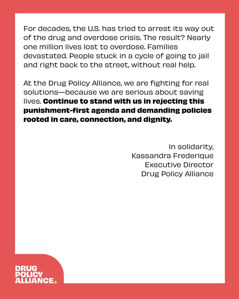 For decades, the U.S. has tried to arrest its way out of the drug and overdose crisis. The result? Nearly one million lives lost to overdose. Families devastated. People stuck in a cycle of going to jail and right back to the street, without real help. 

At the Drug Policy Alliance, we are fighting for real solutions—because we are serious about saving lives. Continue to stand with us in rejecting this punishment-first agenda and demanding policies rooted in care, connection, and dignity.


In solidarity, 
Kassandra Frederique 
Executive Director 
Drug Policy Alliance 
