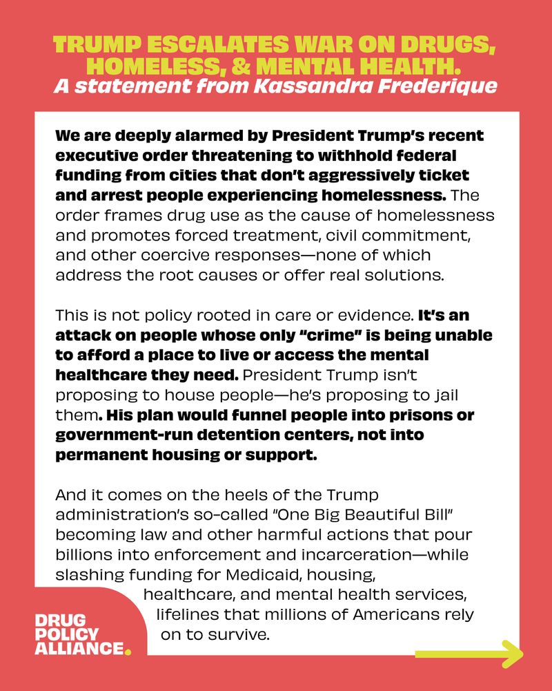 Trump escalates war on drugs, homeless, & mental health. 
A statement from Kassandra Frederique

We are deeply alarmed by President Trump’s recent executive order threatening to withhold federal funding from cities that don’t aggressively ticket and arrest people experiencing homelessness. The order frames drug use as the cause of homelessness and promotes forced treatment, civil commitment, and other coercive responses—none of which address the root causes or offer real solutions. 

This is not policy rooted in care or evidence. It’s an attack on people whose only “crime” is being unable to afford a place to live or access the mental healthcare they need. President Trump isn’t proposing to house people—he’s proposing to jail them. His plan would funnel people into prisons or government-run detention centers, not into permanent housing or support. 

And it comes on the heels of the Trump administration’s so-called “One Big Beautiful Bill” becoming law and other harmful actions that pour billions into enforcement and incarceration—while  slashing funding for Medicaid, housing, healthcare, and mental health services, lifelines that millions of Americans rely on to survive. 