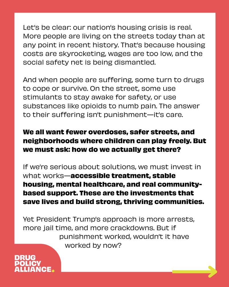 Let’s be clear: our nation’s housing crisis is real. More people are living on the streets today than at any point in recent history. That’s because housing costs are skyrocketing, wages are too low, and the social safety net is being dismantled. 

And when people are suffering, some turn to drugs to cope or survive. On the street, some use stimulants to stay awake for safety, or use substances like opioids to numb pain. The answer to their suffering isn’t punishment—it’s care. 

We all want fewer overdoses, safer streets, and neighborhoods where children can play freely. But we must ask: how do we actually get there? 

If we’re serious about solutions, we must invest in what works—accessible treatment, stable housing, mental healthcare, and real community-based support. These are the investments that save lives and build strong, thriving communities. 

Yet President Trump’s approach is more arrests, more jail time, and more crackdowns. But if punishment worked, wouldn’t it have worked by now? 