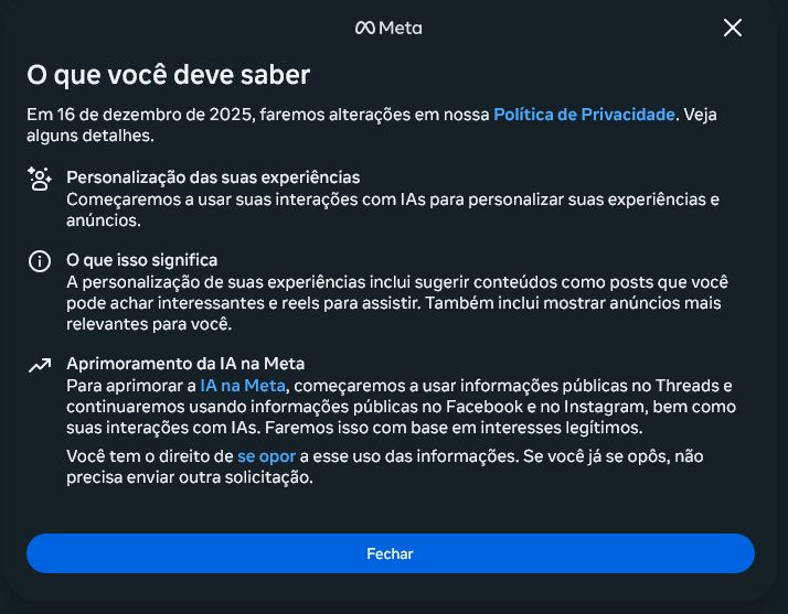 Aviso de atualização da política de privacidade dos aplicativos da META.

"O que você deve saber
Em 16 de dezembro de 2025, faremos alterações em nossa Política de Privacidade. Veja alguns detalhes.

Personalização das suas experiências
Começaremos a usar suas interações com IAs para personalizar suas experiências e anúncios.

O que isso significa
A personalização de suas experiências inclui sugerir conteúdos como posts que você pode achar interessantes e reels para assistir. Também inclui mostrar anúncios mais relevantes para você.

Aprimoramento da IA na Meta
Para aprimorar a IA na Meta, começaremos a usar informações públicas no Threads e continuaremos usando informações públicas no Facebook e no Instagram, bem como suas interações com IAs. Faremos isso com base em interesses legítimos.

Você tem o direito de se opor a esse uso das informações. Se você já se opôs, não precisa enviar outra solicitação."