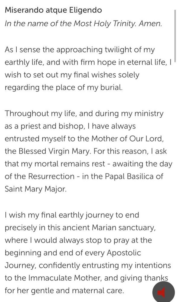 Miserando atque Eligendo
In the name of the Most Holy Trinity. Amen.
As I sense the approaching twilight of my earthly life, and with firm hope in eternal life, I wish to set out my final wishes solely regarding the place of my burial.
Throughout my life, and during my ministry as a priest and bishop, I have always entrusted myself to the Mother of Our Lord, the Blessed Virgin Mary. For this reason, I ask that my mortal remains rest - awaiting the day of the Resurrection - in the Papal Basilica of Saint Mary Major.
I wish my final earthly journey to end precisely in this ancient Marian sanctuary, where I would always stop to pray at the beginning and end of every Apostolic Journey, confidently entrusting my intentions to the Immaculate Mother, and giving thanks for her gentle and maternal care.