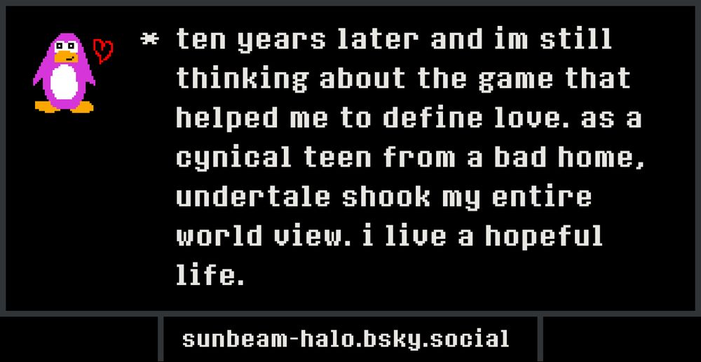 (drawing of a little pink penguin with a heart)
ten years later and im still thinking about the game that helped me to define love. as a cynical teen from a bad home, undertale shook my entire world view. i live a hopeful life.
