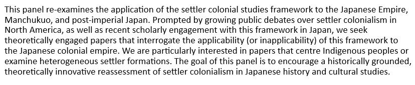 This panel re-examines the application of the settler colonial studies framework to the Japanese Empire, Manchukuo, and post-imperial Japan. Prompted by growing public debates over settler colonialism in North America, as well as recent scholarly engagement with this framework in Japan, we seek theoretically engaged papers that interrogate the applicability (or inapplicability) of this framework to the Japanese colonial empire. We are particularly interested in papers that centre Indigenous peoples or examine heterogeneous settler formations. The goal of this panel is to encourage a historically grounded, theoretically innovative reassessment of settler colonialism in Japanese history and cultural studies.