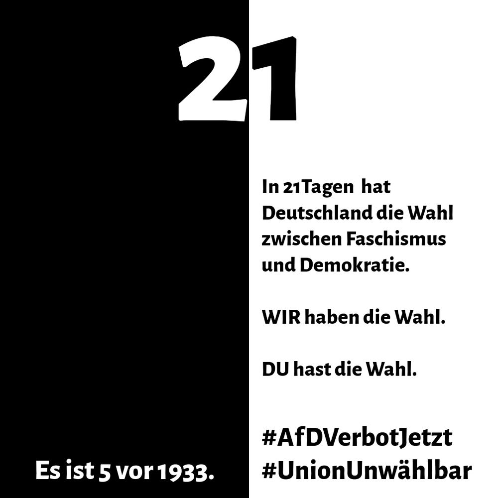 In einem vertikal in ein schwarzes und ein weißes Feld unterteilten Quadrat ist oben in der Mitte die Zahl 21 zu sehen. Darunter steht rechts im weißen Feld mit schwarzer, fetter Schrift "In 21 Tagen hat Deutschland die Wahl zwischen Faschismus und Demokratie. WIR haben die Wahl. DU hast die Wahl." Am unteren Bildrand steht im linken Feld in weißer, fetter Schrift "Es ist 5 vor 1933" und im rechten Feld in schwarzer, fetter Schrift stehen untereinander die beiden Hashtags #AfDVerbotJetzt und #UnionUnwählbar.