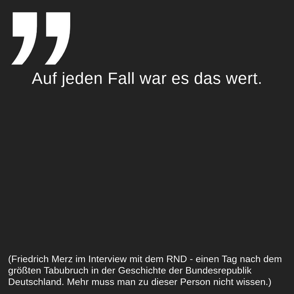In einem schwarzen Quadrat steht oben links ein großes Anführungszeichen in weißer Schrift. Darunter, ebenfalls in weißer Schrift, steht "Auf jeden Fall war es das wert.". Am unteren Ende des Quadrats steht in weißer Schrift: "(Friedrich Merz im Interview mit dem RND - einen Tag nach dem größten Tabubruch in der Geschichte der Bundesrepublik Deutschland. Mehr muss man zu dieser Person nicht wissen.)".