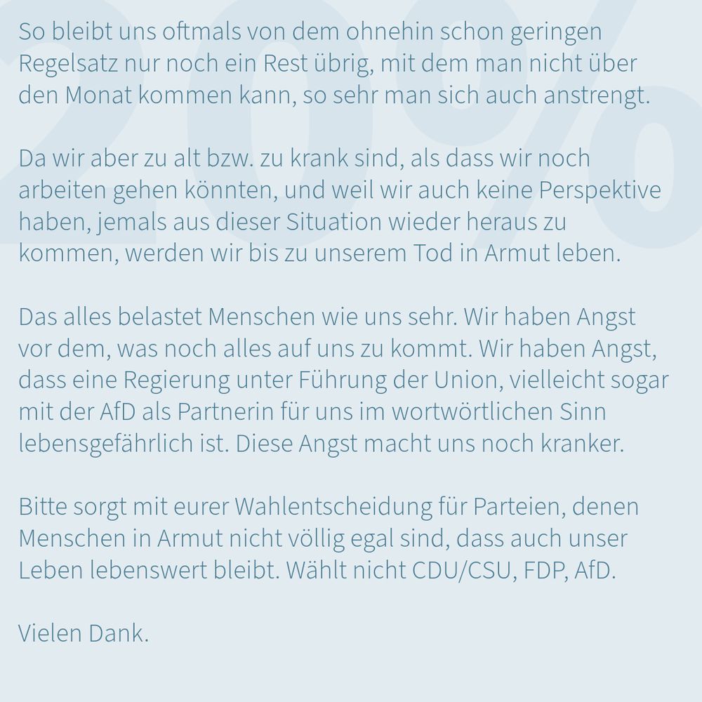 Auf einem zart blaugrünen Quadrat steht oben in schwacher Auflösung "20%". Darüber folgender Text: "So bleibt uns oftmals von dem ohnehin schon geringen Regelsatz nur noch ein Rest übrig, mit dem man nicht über den Monat kommen kann, so sehr man sich auch anstrengt. Da wir aber zu alt bzw. zu krank sind, als dass wir noch arbeiten gehen könnten, und weil wir auch keine Perspektive haben, jemals aus dieser Situation wieder heraus zu kommen, werden wir bis zu unserem Tod in Armut leben. Das alles belastet Menschen wie uns sehr. Wir haben Angst vor dem, was noch alles auf uns zu kommt. Wir haben Angst, dass eine Regierung unter Führung der Union, vielleicht sogar mit der AfD als Partnerin für uns im wortwörtlichen Sinn lebensgefährlich ist. Diese Angst macht uns noch kranker. Bitte sorgt nit eurer Wahlentscheidung für Parteien, denen enschen in Armut nicht völlig egal sind, dass auch unser Leben lebenswert bleibt. Wählt nicht CDU/CSU, FDP, AfD. Vielen Dank"
