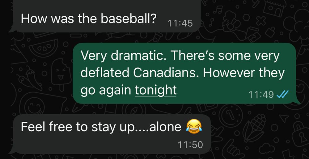 How was the baseball?
11:45
Very dramatic. There's some very deflated Canadians. However they go again tonight
11:49
Feel free to stay up....alone <cry laughing emoji>
11:50