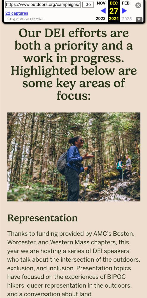 A continuation of AMC's DEI page from December 2024. There's a photo of a Black woman presumably leading a hike in a forest. The text reads: Our DEI efforts are both a priority and a work in progress. Highlighted below are some key areas of focus: Representation Thanks to funding provided by AMC’s Boston, Worcester, and Western Mass chapters, this year we are hosting a series of DEI speakers who talk about the intersection of the outdoors, exclusion, and inclusion. Presentation topics have focused on the experiences of BIPOC hikers, queer representation in the outdoors, and a conversation about land acknowledgements. At AMC we are supporting affinity groups as avenues of connecting historically underrepresented communities in the outdoors.
