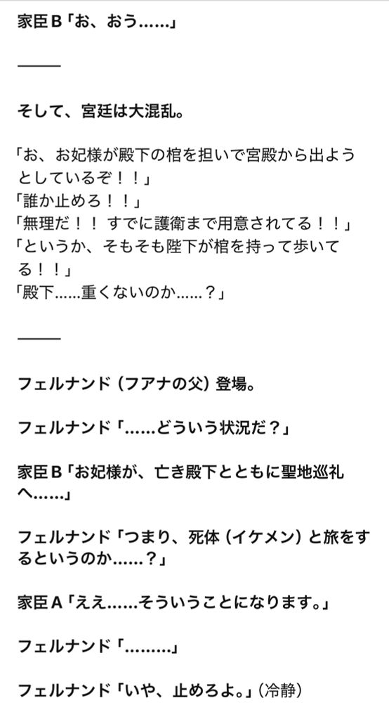 家臣B「お、おう……」

———

そして、宮廷は大混乱。

「お、お妃様が殿下の棺を担いで宮殿から出ようとしているぞ！！」
「誰か止めろ！！」
「無理だ！！ すでに護衛まで用意されてる！！」
「というか、そもそも陛下が棺を持って歩いてる！！」
「殿下……重くないのか……？」

———

フェルナンド（フアナの父）登場。

フェルナンド「……どういう状況だ？」

家臣B「お妃様が、亡き殿下とともに聖地巡礼へ……」

フェルナンド「つまり、死体（イケメン）と旅をするというのか……？」

家臣A「ええ……そういうことになります。」

フェルナンド「………」

フェルナンド「いや、止めろよ。」（冷静）