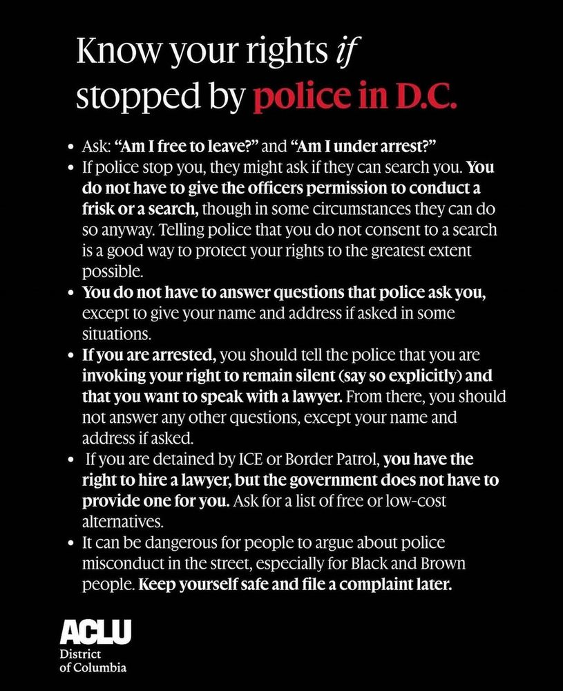 Know your rights if stopped by police in D.C.

* Ask: “Am I free to leave?” and “Am I under arrest?”

 * If police stop you, they might ask if they can search you. You do not have to give the officers permission to conduct a frisk or a search, though in some circumstances they can do so anyway. Telling police that you do not consent to a search is a good way to protect your rights to the greatest extent possible.

* You do not have to answer questions that police ask you, except to give your name and address if asked in some situations.

* If you are arrested, you should tell the police that you are invoking your right to remain silent (say so explicitly) and that you want to speak with a lawyer. From there, you should not answer any other questions, except your name and address if asked.

* If you are detained by ICE or Border Patrol, you have the right to hire a lawyer, but the government does not have to provide one for you. Ask for a list of free or low-cost alternatives.

* It can be dangerous for people to argue about police misconduct in the street, especially for Black and Brown people. Keep yourself safe and file a complaint later.