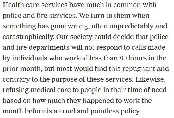 Screenshot from NYT op-ed. Text reads:
Health care services have much in common with police and fire services. We turn to them when something has gone wrong, often unpredictably and catastrophically. Our society could decide that police and fire departments will not respond to calls made by individuals who worked less than 80 hours in the prior month, but most would find this repugnant and contrary to the purpose of these services. Likewise, refusing medical care to people in their time of need based on how much they happened to work the month before is a cruel and pointless policy.