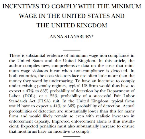 INCENTIVES TO COMPLY WITH THE MINIMUM WAGE IN THE UNITED STATES AND THE UNITED KINGDOM 
ANNA STANSBURY
There is substantial evidence of minimum wage non-compliance in
the United States and the United Kingdom. In this article, the
author compiles new, comprehensive data on the costs that mini-
mum wage violators incur when non-compliance is detected. In
both countries, the costs violators face are often little more than the
money they saved by underpaying. To have an incentive to comply
under existing penalty regimes, typical US firms would thus have to
expect a 47% to 83% probability of detection by the Department of
Labor (DOL), or a 25% probability of a successful Fair Labor
Standards Act (FLSA) suit. In the United Kingdom, typical firms
would have to expect a 44% to 56% probability of detection. Actual
probabilities of detection are substantially lower than this for many
firms and would likely remain so even with realistic increases in
enforcement capacity. Improved enforcement alone is thus insuffi-
cient: Expected penalties must also substantially increase to ensure
that most firms have an incentive to comply.