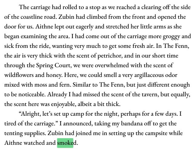 The carriage had rolled to a stop as we reached a clearing off the side of the coastline road. Zubin had climbed from the front and opened the door for us. Aithne lept out eagerly and stretched her little arms as she began examining the area. I had come out of the carriage more groggy and sick from the ride, wanting very much to get some fresh air. In The Fenn, the air is very thick with the scent of petrichor, and in our short time through the Spring Court, we were overwhelmed with the scent of wildflowers and honey. Here, we could smell a very argillaceous odor mixed with moss and fern. Similar to The Fenn, but just different enough to be noticeable. Already I had missed the scent of the tavern, but equally, the scent here was enjoyable, albeit a bit thick. 
	“Alright, let’s set up camp for the night, perhaps for a few days. I tired of the carriage.” I announced, taking my bandana off to get the tenting supplies. Zubin had joined me in setting up the campsite while Aithne watched and smoked.
