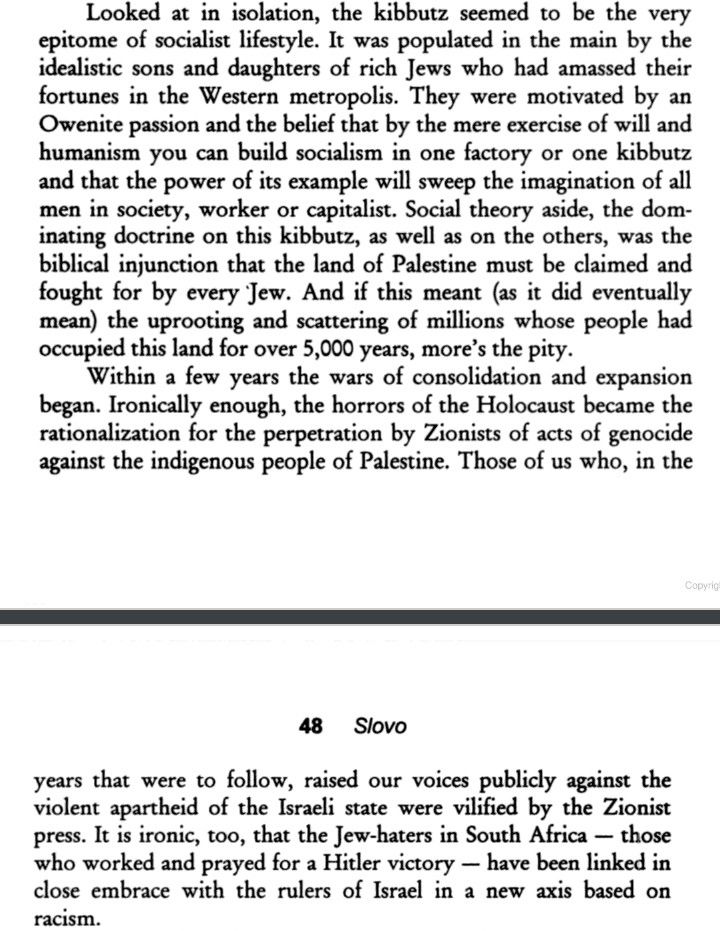 “Looked at in isolation, the kibbutz seemed to be the very epitome of socialist lifestyle. It was populated in the main by the idealistic sons and daughters of rich Jews who had amassed their fortunes in the Western metropolis. They were motivated by an Owenite passion and the belief that by the mere exercise of will and humanism you can build socialism in one factory or one kibbutz and that the power of its example will sweep the imagination of all men in society, worker or capitalist. Social theory aside, the dominating doctrine on this kibbutz, as well as on the others, was the biblical injunction that the land of Palestine must be claimed and fought for by every Jew. And if this meant (as it did eventually mean) the uprooting and scattering of millions whose people had occupied this land for over 5,000 years, more's the pity…”